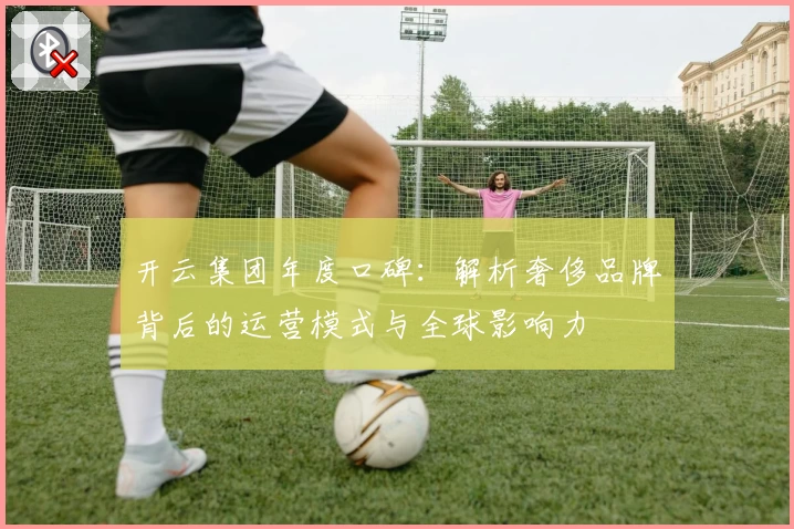 开云集团年度口碑：解析奢侈品牌背后的运营模式与全球影响力