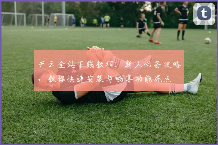 开云全站下载教程：新人必备攻略，教你快速安装与畅享功能亮点