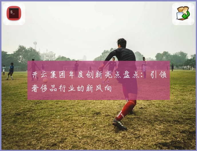 开云集团年度创新亮点盘点:引领奢侈品行业的新风向