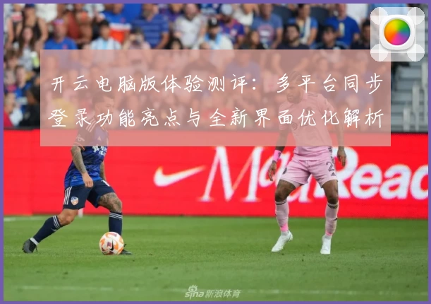 开云电脑版体验测评：多平台同步登录功能亮点与全新界面优化解析