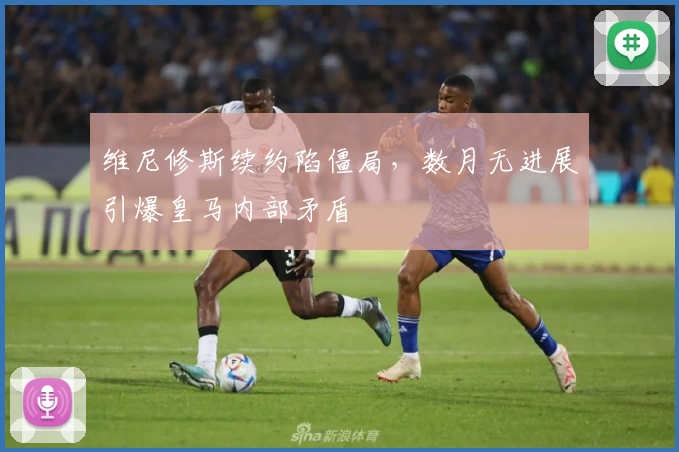 维尼修斯续约陷僵局，数月无进展引爆皇马内部矛盾