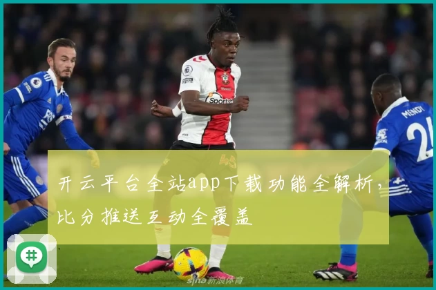 开云平台全站app下载功能全解析，比分推送互动全覆盖
