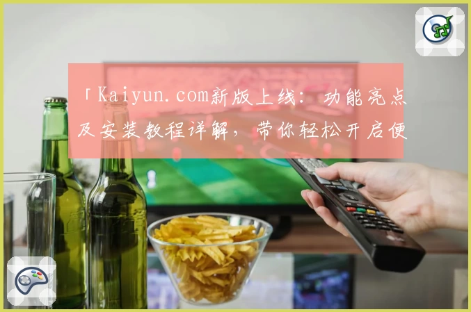 「Kaiyun.com新版上线：功能亮点及安装教程详解，带你轻松开启便捷体验」
