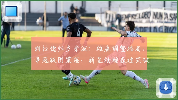 利拉德归乡余波：雄鹿调整格局，争冠版图震荡，新星杨瀚森迎突破契机