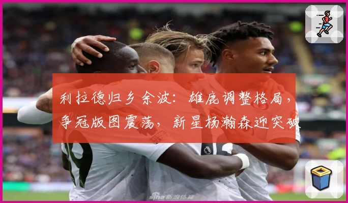 利拉德归乡余波：雄鹿调整格局，争冠版图震荡，新星杨瀚森迎突破契机