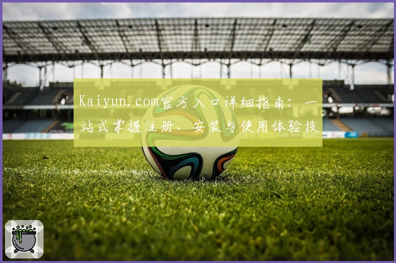 Kaiyun.com官方入口详细指南：一站式掌握注册、安装与使用体验技巧