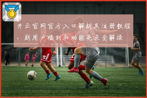 开云官网官方入口解析及注册教程，新用户福利和功能亮点全解读