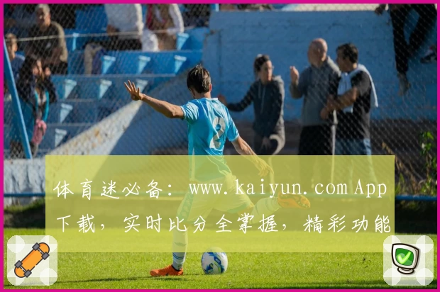 体育迷必备：www.kaiyun.com App下载，实时比分全掌握，精彩功能助力尽享运动激情