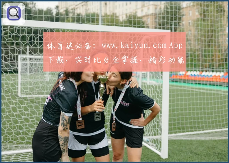 体育迷必备：www.kaiyun.com App下载，实时比分全掌握，精彩功能助力尽享运动激情