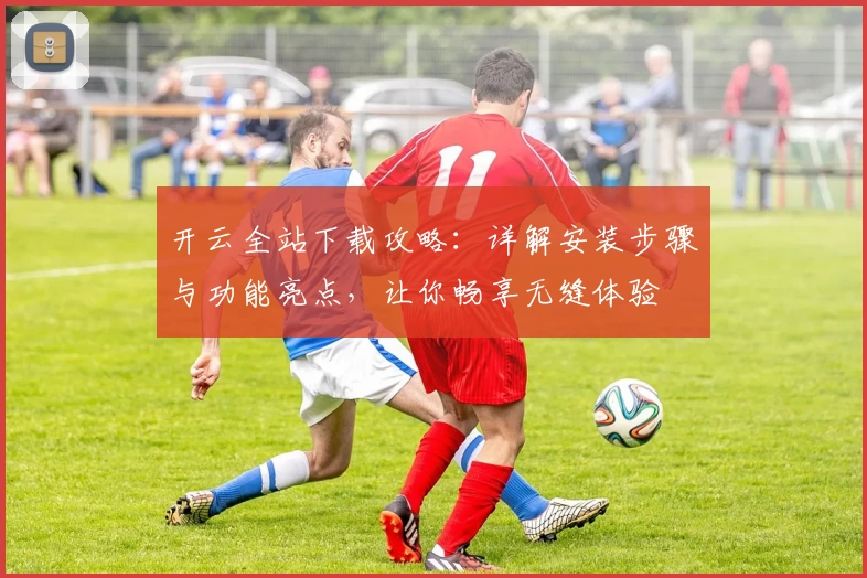 开云全站下载攻略：详解安装步骤与功能亮点，让你畅享无缝体验