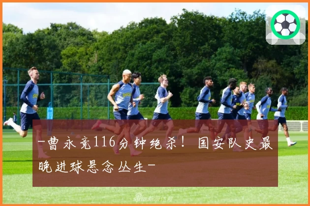 -曹永竞116分钟绝杀！国安队史最晚进球悬念丛生-